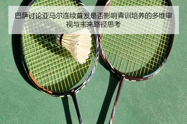 巴萨讨论亚马尔连续首发是否影响青训培养的多维审视与未来路径思考
