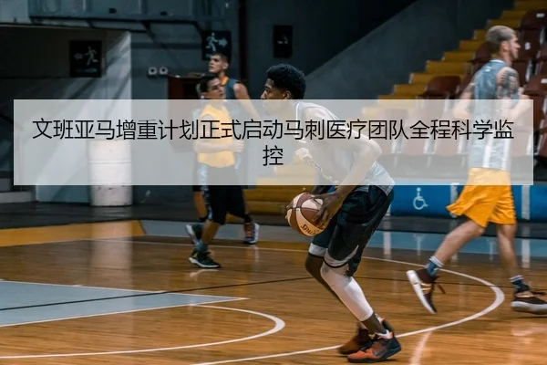 文班亚马增重计划正式启动马刺医疗团队全程科学监控