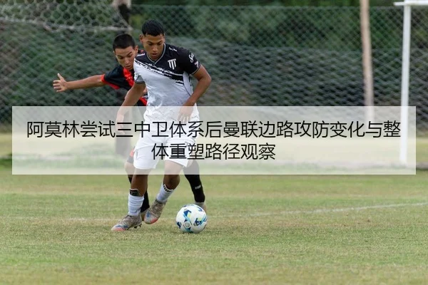 阿莫林尝试三中卫体系后曼联边路攻防变化与整体重塑路径观察