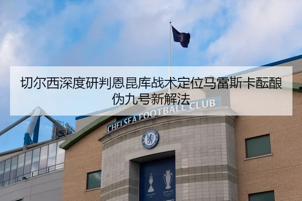 切尔西深度研判恩昆库战术定位马雷斯卡酝酿伪九号新解法